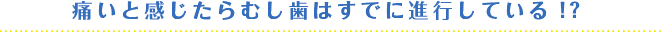 痛いと感じたらむし歯はすでに進行している！？